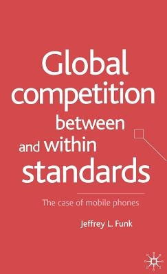 Global Competition Between and Within Standards: The Case of Mobile Phones by Funk, Jeffrey L.