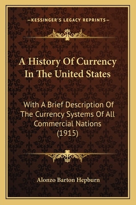 A History Of Currency In The United States: With A Brief Description Of The Currency Systems Of All Commercial Nations (1915) by Hepburn, Alonzo Barton