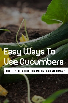 Easy Ways To Use Cucumbers: Guide To Start Adding Cucumbers To All Your Meals: What Do I Do With All These Cucumbers? by Sasseville, Randell