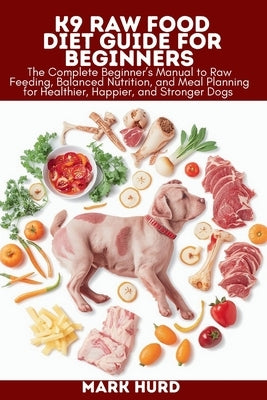 K9 Raw Food Diet Guide for Beginners: The Complete Beginner's Manual to Raw Feeding, Balanced Nutrition, and Meal Planning for Healthier, Happier, and by Hurd, Mark
