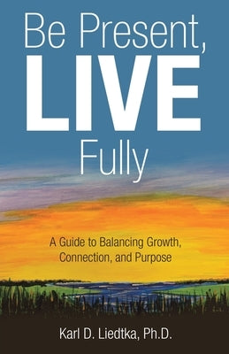Be Present, LIVE Fully: A Guide to Balancing Growth, Connection, and Purpose by Liedtka, Karl D.