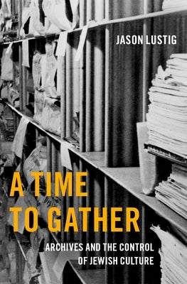 A Time to Gather: Archives and the Control of Jewish Culture by Lustig, Jason