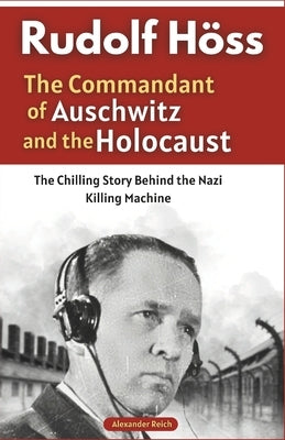 Rudolf Höss: The Commandant of Auschwitz and the Holocaust: The Chilling Story Behind the Nazi Killing Machine by Reich, Alexander
