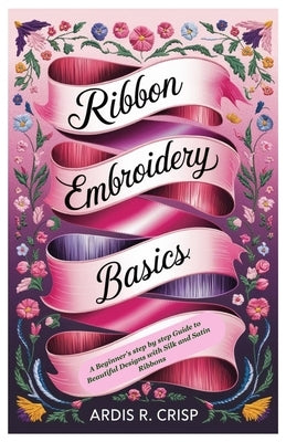 Ribbon Embroidery Basics: A Beginner's step by step Guide to Beautiful Designs with Silk and Satin Ribbons by Crisp, Ardis R.