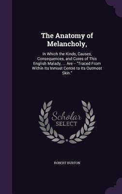 The Anatomy of Melancholy,: In Which the Kinds, Causes, Consequences, and Cures of This English Malady, ... Are -- Traced from Within Its Inmost C by Burton, Robert