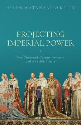 Projecting Imperial Power: New Nineteenth Century Emperors and the Public Sphere by Watanabe-O'Kelly, Helen