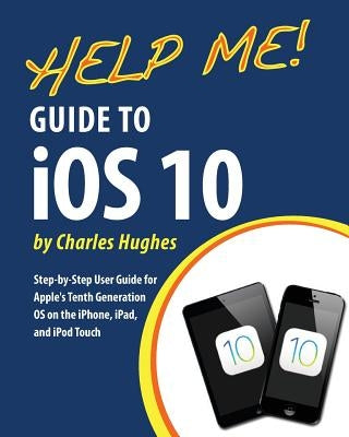 Help Me! Guide to iOS 10: Step-by-Step User Guide for Apple's Tenth Generation OS on the iPhone, iPad, and iPod Touch by Hughes, Charles