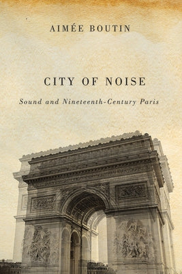 City of Noise: Sound and Nineteenth-Century Paris by Boutin, Aimee