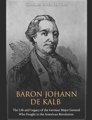 Baron Johann de Kalb: The Life and Legacy of the German Major General Who Fought in the American Revolution by Charles River Editors