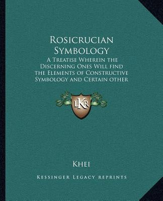Rosicrucian Symbology: A Treatise Wherein the Discerning Ones Will Find the Elements of Constructive Symbology and Certain Other Things by Khei