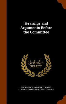 Hearings and Arguments Before the Committee by United States Congress House Committe
