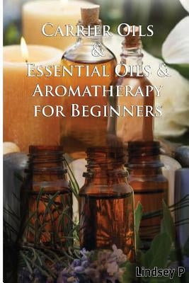 Carrier Oils & Essential Oils & Aromatherapy for Beginners by P, Lindsey
