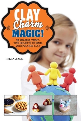 Clay Charm Magic!: 25 Amazing, Teeny-Tiny Projects to Make with Polymer Clay by Jiang, Helga