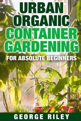 Urban Organic Container Gardening for Absolute Beginners by Riley, George
