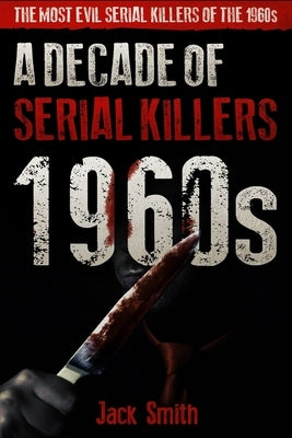1960s - A Decade of Serial Killers: The Most Evil Serial Killers of the 1960s by Smith, Jack