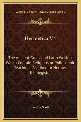 Hermetica V4: The Ancient Greek and Latin Writings Which Contain Religious or Philosophic Teachings Ascribed to Hermes Trismegistus by Scott, Walter