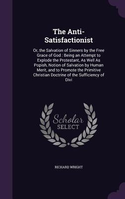The Anti-Satisfactionist: Or, the Salvation of Sinners by the Free Grace of God: Being an Attempt to Explode the Protestant, As Well As Popish, by Wright, Richard