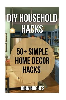 DIY Household Hacks: 50+ Simple Home Decor Hacks by Hughes, John