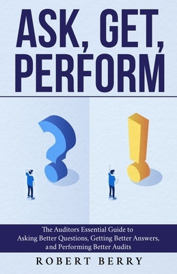 Ask, Get, Perform: The Auditors Essential Guide to Asking Better Questions, Getting Better Answers, and Performing Better Audits by Berry, Robert