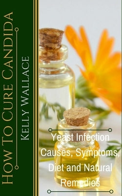 How To Cure Candida: Yeast Infection Causes, Symptoms, Diet & Natural Remedies by Wallace, Kelly
