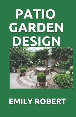 Patio Garden Design: The Step By Step Guide On Designing, Improving, Maintaining Patio And Garden by Robert, Emily