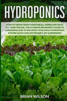 Hydroponics: How to GROW Fresh Vegetables, Herbs and Fruit all-year-round. The Ultimate Beginner's Guide to GARDENING and to Buildi by Wilson, Brian