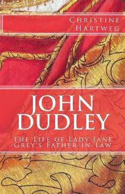 John Dudley: The Life of Lady Jane Grey's Father-in-Law by Hartweg, Christine