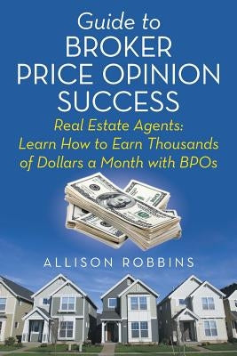Guide to Broker Price Opinion Success: Real Estate Agents: Learn How to Earn Thousands of Dollars a Month with BPOs by Robbins, Allison