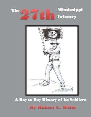 The 27th Mississippi Infantry Regiment: A Day to Day History of Its Soldiers 1861-1865 by Wells, Robert C.