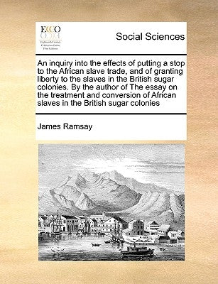 An Inquiry Into the Effects of Putting a Stop to the African Slave Trade, and of Granting Liberty to the Slaves in the British Sugar Colonies. by the by Ramsay, James