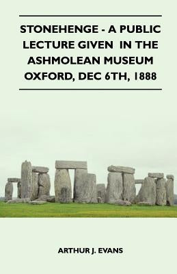 Stonehenge - A Public Lecture Given in the Ashmolean Museum Oxford, Dec 6th, 1888 by Evans, Arthur J.
