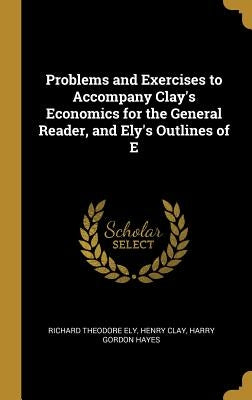 Problems and Exercises to Accompany Clay's Economics for the General Reader, and Ely's Outlines of E by Ely, Richard Theodore