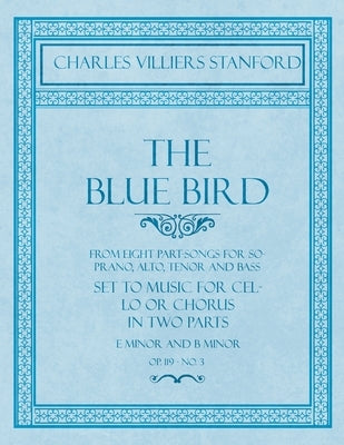 The Blue Bird - From Eight Part-Songs for Soprano, Alto, Tenor and Bass - Set to Music for Cello or Chorus in Two Parts: E Minor and B Minor - Op.119, by Stanford, Charles Villiers
