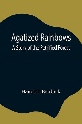 Agatized Rainbows: A Story of the Petrified Forest by J. Brodrick, Harold