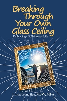 Breaking Through Your Own Glass Ceiling: Embracing a Full-Hearted Life by González Msw Mfa, Linda