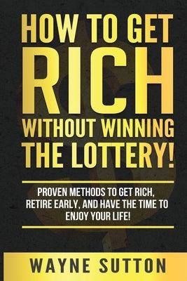 How To Get Rich Without Winning The Lottery!: Proven Methods To Get Rich, Retire Early, and Have The Time To Enjoy Your Life! by Sutton, Wayne