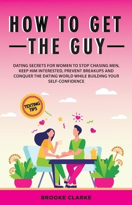 How to Get the Guy: Dating Secrets For Women to Stop Chasing Men, Keep Him Interested, Prevent Breakups and Conquer the Dating World While by Clarke, Brooke