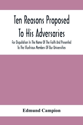 Ten Reasons Proposed To His Adversaries For Disputation In The Name Of The Faith And Presented To The Illustrious Members Of Our Universities by Campion, Edmund