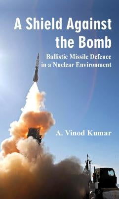 A Shield Against the Bomb: Ballistic Missile Defence in a Nuclear Environment by A Vinod Kumar