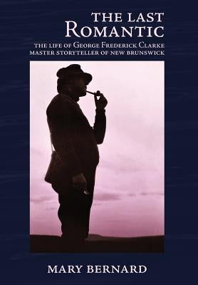 The Last Romantic: The Life of George Frederick Clarke, Master Storyteller of New Brunswick by Bernard, Mary