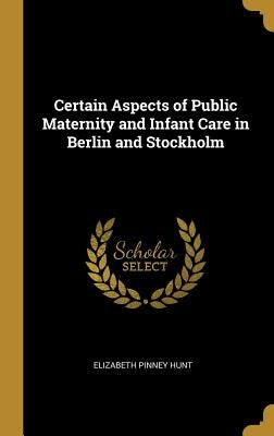 Certain Aspects of Public Maternity and Infant Care in Berlin and Stockholm by Hunt, Elizabeth Pinney