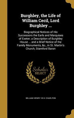 Burghley, the Life of William Cecil, Lord Burghley ...: Biographical Notices of His Successors the Earls and Marquises of Exeter; a Description of Bur by Charlton, William Henry 1814-