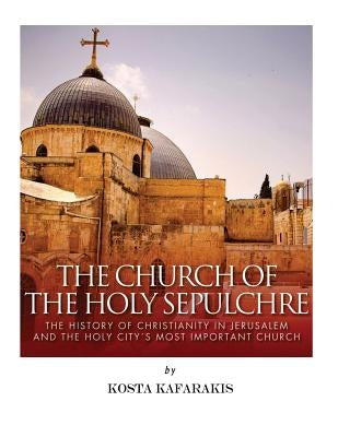 The Church of the Holy Sepulchre: The History of Christianity in Jerusalem and the Holy City's Most Important Church by Kafarakis, Kosta