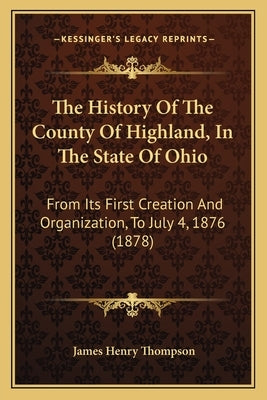 The History Of The County Of Highland, In The State Of Ohio: From Its First Creation And Organization, To July 4, 1876 (1878) by Thompson, James Henry