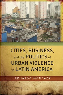 Cities, Business, and the Politics of Urban Violence in Latin America by Moncada, Eduardo