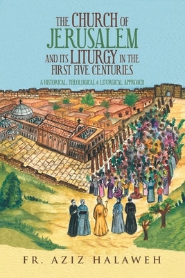 The Church of Jerusalem and Its Liturgy in the First Five Centuries: A Historical, Theological & Liturgical Approach by Halaweh, Aziz