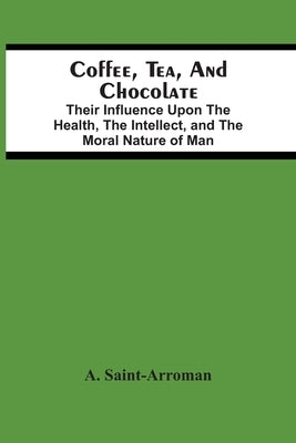 Coffee, Tea, And Chocolate: Their Influence Upon The Health, The Intellect, And The Moral Nature Of Man by Saint-Arroman, A.