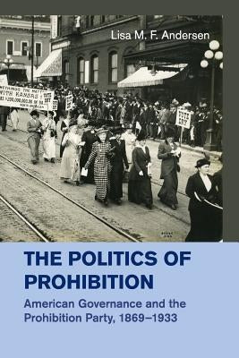 The Politics of Prohibition: American Governance and the Prohibition Party, 1869-1933 by Andersen, Lisa M. F.