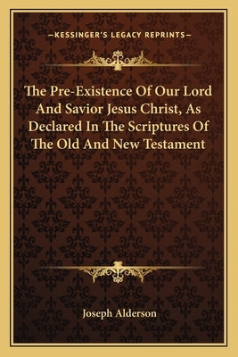 The Pre-Existence of Our Lord and Savior Jesus Christ, as Dethe Pre-Existence of Our Lord and Savior Jesus Christ, as Declared in the Scriptures of th by Alderson, Joseph