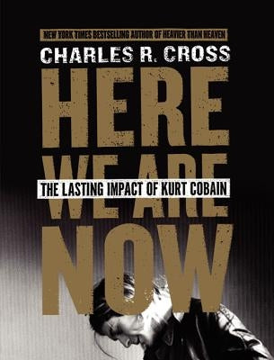 Here We Are Now: The Lasting Impact of Kurt Cobain by Cross, Charles R.
